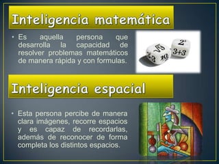 • Es     aquella  persona     que
  desarrolla la capacidad de
  resolver problemas matemáticos
  de manera rápida y con formulas.




• Esta persona percibe de manera
  clara imágenes, recorre espacios
  y es capaz de recordarlas,
  además de reconocer de forma
  completa los distintos espacios.
 