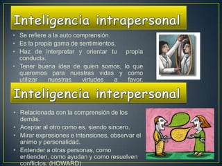 • Se refiere a la auto comprensión.
• Es la propia gama de sentimientos.
• Haz de interpretar y orientar tu      propia
  conducta.
• Tener buena idea de quien somos,      lo que
  queremos para nuestras vidas y          como
  utilizar   nuestras    virtudes   a     favor.
  (HOWARD)



• Relacionada con la comprensión de los
  demás.
• Aceptar al otro como es. siendo sincero.
• Mirar expresiones e intensiones, observar el
  animo y personalidad.
• Entender a otras personas, como
  entienden, como ayudan y como resuelven
  conflictos. (HOWARD)
 