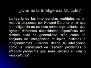 ¿Qué es la Inteligencia Múltiple?¿Qué es la Inteligencia Múltiple?
LaLa teoría de las inteligencias múltiplesteoría de las inteligencias múltiples es unes un
modelo propuesto pormodelo propuesto por Howard GardnerHoward Gardner en el queen el que
lala inteligenciainteligencia no es vista como algo unitario, queno es vista como algo unitario, que
agrupa diferentes capacidades específicas conagrupa diferentes capacidades específicas con
distinto nivel de generalidad, sino como undistinto nivel de generalidad, sino como un
conjunto de inteligencias múltiples, distintas econjunto de inteligencias múltiples, distintas e
independientes. Gardner define la inteligenciaindependientes. Gardner define la inteligencia
como la "como la "capacidad de resolver problemas ocapacidad de resolver problemas o
elaborar productos que sean valiosos en una oelaborar productos que sean valiosos en una o
más culturasmás culturas".".
 