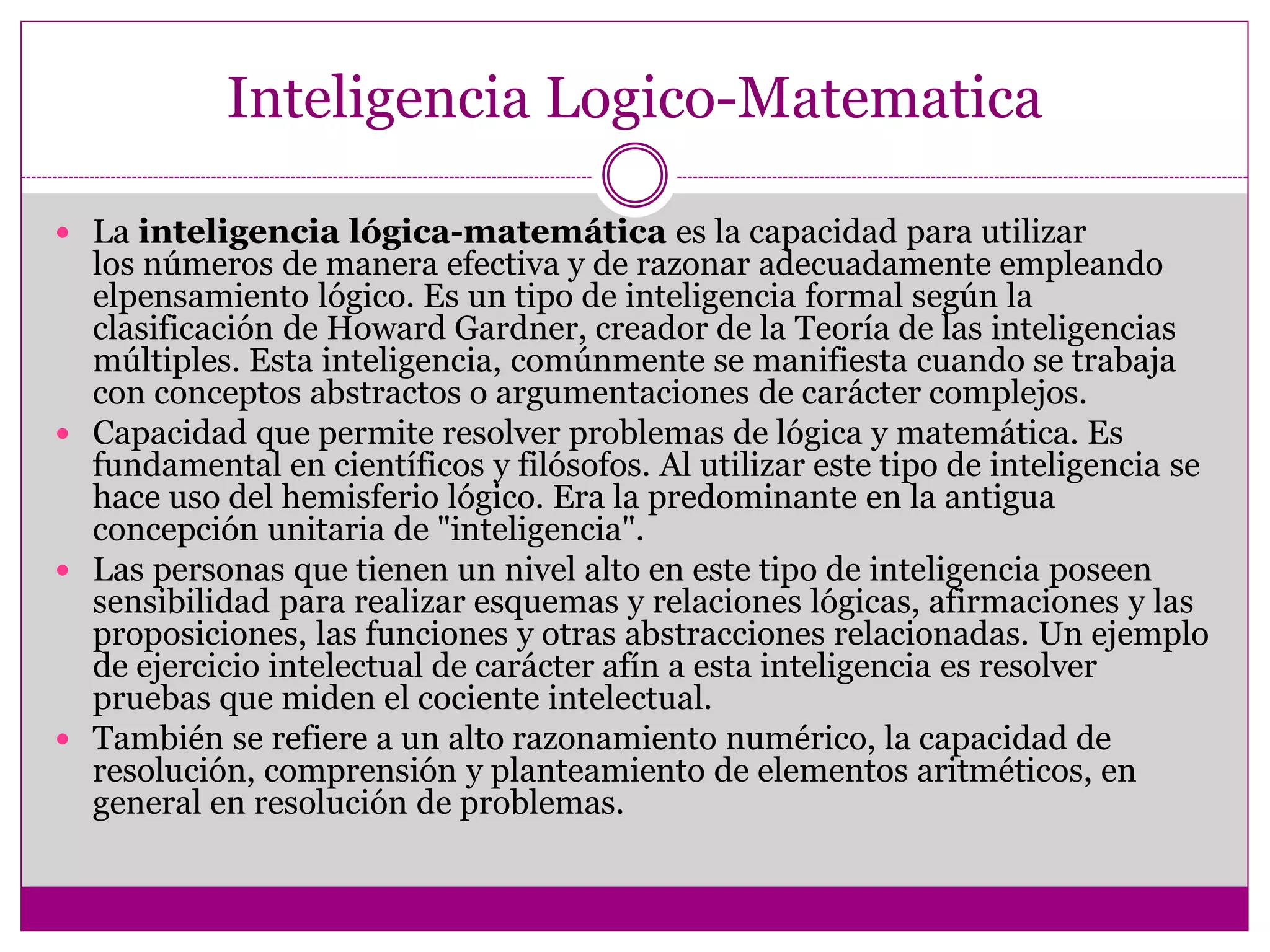 Inteligencia Logico-Matematica

 La inteligencia lógica-matemática es la capacidad para utilizar
  los números de manera efectiva y de razonar adecuadamente empleando
  elpensamiento lógico. Es un tipo de inteligencia formal según la
  clasificación de Howard Gardner, creador de la Teoría de las inteligencias
  múltiples. Esta inteligencia, comúnmente se manifiesta cuando se trabaja
  con conceptos abstractos o argumentaciones de carácter complejos.
 Capacidad que permite resolver problemas de lógica y matemática. Es
  fundamental en científicos y filósofos. Al utilizar este tipo de inteligencia se
  hace uso del hemisferio lógico. Era la predominante en la antigua
  concepción unitaria de "inteligencia".
 Las personas que tienen un nivel alto en este tipo de inteligencia poseen
  sensibilidad para realizar esquemas y relaciones lógicas, afirmaciones y las
  proposiciones, las funciones y otras abstracciones relacionadas. Un ejemplo
  de ejercicio intelectual de carácter afín a esta inteligencia es resolver
  pruebas que miden el cociente intelectual.
 También se refiere a un alto razonamiento numérico, la capacidad de
  resolución, comprensión y planteamiento de elementos aritméticos, en
  general en resolución de problemas.
 