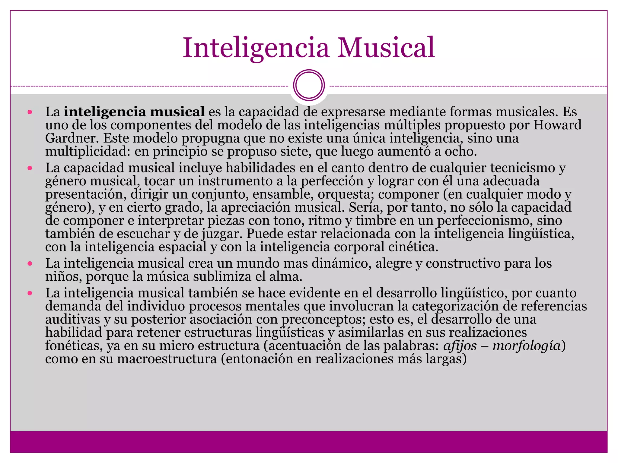 Inteligencia Musical

 La inteligencia musical es la capacidad de expresarse mediante formas musicales. Es
  uno de los componentes del modelo de las inteligencias múltiples propuesto por Howard
  Gardner. Este modelo propugna que no existe una única inteligencia, sino una
  multiplicidad: en principio se propuso siete, que luego aumentó a ocho.
 La capacidad musical incluye habilidades en el canto dentro de cualquier tecnicismo y
  género musical, tocar un instrumento a la perfección y lograr con él una adecuada
  presentación, dirigir un conjunto, ensamble, orquesta; componer (en cualquier modo y
  género), y en cierto grado, la apreciación musical. Sería, por tanto, no sólo la capacidad
  de componer e interpretar piezas con tono, ritmo y timbre en un perfeccionismo, sino
  también de escuchar y de juzgar. Puede estar relacionada con la inteligencia lingüística,
  con la inteligencia espacial y con la inteligencia corporal cinética.
 La inteligencia musical crea un mundo mas dinámico, alegre y constructivo para los
  niños, porque la música sublimiza el alma.
 La inteligencia musical también se hace evidente en el desarrollo lingüístico, por cuanto
  demanda del individuo procesos mentales que involucran la categorización de referencias
  auditivas y su posterior asociación con preconceptos; esto es, el desarrollo de una
  habilidad para retener estructuras lingüísticas y asimilarlas en sus realizaciones
  fonéticas, ya en su micro estructura (acentuación de las palabras: afijos – morfología)
  como en su macroestructura (entonación en realizaciones más largas)
 