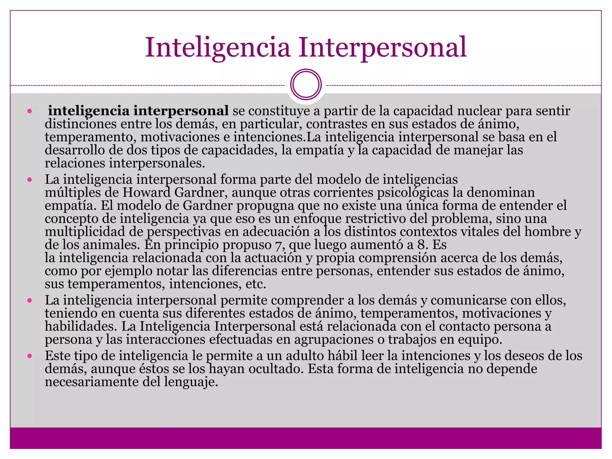 Inteligencia Interpersonal

  inteligencia interpersonal se constituye a partir de la capacidad nuclear para sentir
  distinciones entre los demás, en particular, contrastes en sus estados de ánimo,
  temperamento, motivaciones e intenciones.La inteligencia interpersonal se basa en el
  desarrollo de dos tipos de capacidades, la empatía y la capacidad de manejar las
  relaciones interpersonales.
 La inteligencia interpersonal forma parte del modelo de inteligencias
  múltiples de Howard Gardner, aunque otras corrientes psicológicas la denominan
  empatía. El modelo de Gardner propugna que no existe una única forma de entender el
  concepto de inteligencia ya que eso es un enfoque restrictivo del problema, sino una
  multiplicidad de perspectivas en adecuación a los distintos contextos vitales del hombre y
  de los animales. En principio propuso 7, que luego aumentó a 8. Es
  la inteligencia relacionada con la actuación y propia comprensión acerca de los demás,
  como por ejemplo notar las diferencias entre personas, entender sus estados de ánimo,
  sus temperamentos, intenciones, etc.
 La inteligencia interpersonal permite comprender a los demás y comunicarse con ellos,
  teniendo en cuenta sus diferentes estados de ánimo, temperamentos, motivaciones y
  habilidades. La Inteligencia Interpersonal está relacionada con el contacto persona a
  persona y las interacciones efectuadas en agrupaciones o trabajos en equipo.
 Este tipo de inteligencia le permite a un adulto hábil leer la intenciones y los deseos de los
  demás, aunque éstos se los hayan ocultado. Esta forma de inteligencia no depende
  necesariamente del lenguaje.
 