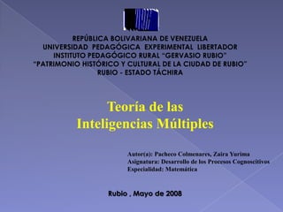 REPÚBLICA BOLIVARIANA DE VENEZUELA
  UNIVERSIDAD PEDAGÓGICA EXPERIMENTAL LIBERTADOR
     INSTITUTO PEDAGÓGICO RURAL “GERVASIO RUBIO”
“PATRIMONIO HISTÓRICO Y CULTURAL DE LA CIUDAD DE RUBIO”
                  RUBIO - ESTADO TÁCHIRA




                 Teoría de las
           Inteligencias Múltiples
                        Autor(a): Pacheco Colmenares, Zaira Yurima
                        Asignatura: Desarrollo de los Procesos Cognoscitivos
                        Especialidad: Matemática


                   Rubio , Mayo de 2008
 