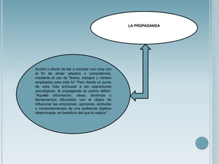LA PROPAGANDA
Acción o efecto de dar a conocer una cosa con
el fin de atraer adeptos o compradores,
mediante el uso de Textos, trabajos y medios
empleados para este fin” Pero desde un punto
de vista más enfocado a las operaciones
psicológicas, la propaganda se podría definir:
“Aquella información, ideas, doctrinas o
llamamientos difundidos con el objeto de
influenciar las emociones, opiniones, actitudes
o comportamientos de una audiencia objetivo
determinada, en beneficio del que la realiza.”
 