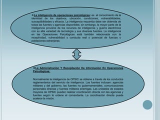 La inteligencia de operaciones psicológicas: es el conocimiento de la
identidad de los objetivos, ubicación, condiciones, vulnerabilidades,
susceptibilidades y eficacia. La inteligencia requerida debe ser obtenida de
todas las fuentes y agencias disponibles; sin embargo, la mayor parte de la
inteligencia proviene de los recursos de inteligencia y guerra electrónica
con su alta variedad de tecnología y sus diversas fuentes. La inteligencia
en las Operaciones Psicológicas está también relacionada con la
receptividad, vulnerabilidad y conducta real o potencial de fuerzas o
poblaciones extranjeras.
La Administración Y Recopilación De Información En Operaciones
Psicológicas:
Normalmente la inteligencia de OPSIC se obtiene a través de los conductos
reglamentarios del servicio de inteligencia. Las fuentes incluyen: agencias
militares y del gobierno, las fuentes no gubernamentales, comunicaciones
personales directas y fuentes militares enemigas. Las unidades de estados
mayores de OPSIC pueden realizar coordinación directa con las agencias y
fuentes según lo ordene el comandante. La coordinación directa puede
acelerar la misión.
 