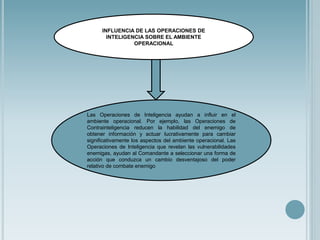 Las Operaciones de Inteligencia ayudan a influir en el
ambiente operacional. Por ejemplo, las Operaciones de
Contrainteligencia reducen la habilidad del enemigo de
obtener información y actuar lucrativamente para cambiar
significativamente los aspectos del ambiente operacional. Las
Operaciones de Inteligencia que revelan las vulnerabilidades
enemigas, ayudan al Comandante a seleccionar una forma de
acción que conduzca un cambio desventajoso del poder
relativo de combate enemigo
INFLUENCIA DE LAS OPERACIONES DE
INTELIGENCIA SOBRE EL AMBIENTE
OPERACIONAL
 