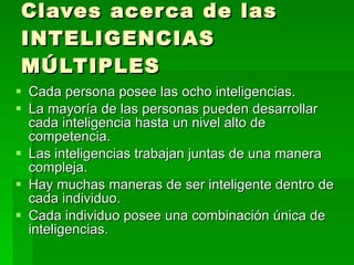Cada persona posee las ocho inteligencias. La mayoría de las personas pueden desarrollar cada inteligencia hasta un nivel alto de competencia. Las inteligencias trabajan juntas de una manera compleja. Hay muchas maneras de ser inteligente dentro de cada individuo. Cada individuo posee una combinación única de inteligencias. Claves acerca de las INTELIGENCIAS MÚLTIPLES 