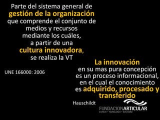 Parte del sistema general de
 gestión de la organización
 que comprende el conjunto de
       medios y recursos
      mediante los cuáles,
         a partir de una
     cultura innovadora,
         se realiza la VT
                                 La innovación
UNE 166000: 2006         en su mas pura concepción
                        es un proceso informacional,
                         en el cual el conocimiento
                        es adquirido, procesado y
                                    transferido
                       Hauschildt
 