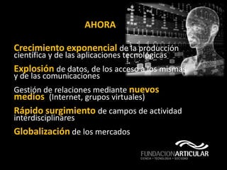 AHORA

Crecimiento exponencial de la producción
científica y de las aplicaciones tecnológicas
Explosión de datos, de los acceso a los mismas
y de las comunicaciones
Gestión de relaciones mediante nuevos
medios (Internet, grupos virtuales)
Rápido surgimiento de campos de actividad
interdisciplinares
Globalización de los mercados
 