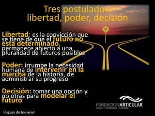 Tres postulados:
             libertad, poder, decisión
Libertad: es la convicción que
se tiene de que el futuro no
está determinado,
permanece abierto a una
pluralidad de futuros posibles
Poder: irrumpe la necesidad
humana de intervenir en la
marcha de la historia, de
administrar su progreso
Decisión: tomar una opción y
no otras para modelar el
futuro
Hugues de Jouvenel
 