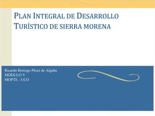 PLAN INTEGRAL DE DESARROLLO
     TURÍSTICO DE SIERRA MORENA



Ricardo Borrego Pérez de Algaba
MÓDULO V
MOPTE - UCO
 