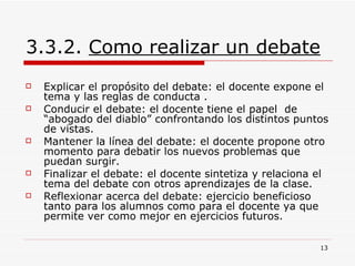 3.3.2.  Como realizar un debate Explicar el propósito del debate: el docente expone el tema y las reglas de conducta .  Conducir el debate: el docente tiene el papel  de “abogado del diablo” confrontando los distintos puntos de vistas.  Mantener la línea del debate: el docente propone otro momento para debatir los nuevos problemas que puedan surgir.  Finalizar el debate: el docente sintetiza y relaciona el tema del debate con otros aprendizajes de la clase.  Reflexionar acerca del debate: ejercicio beneficioso tanto para los alumnos como para el docente ya que permite ver como mejor en ejercicios futuros.  