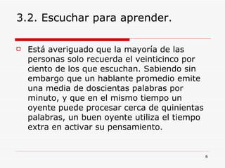 3.2. Escuchar para aprender. Está averiguado que la mayoría de las personas solo recuerda el veinticinco por ciento de los que escuchan. Sabiendo sin embargo que un hablante promedio emite una media de doscientas palabras por minuto, y que en el mismo tiempo un oyente puede procesar cerca de quinientas palabras, un buen oyente utiliza el tiempo extra en activar su pensamiento.  