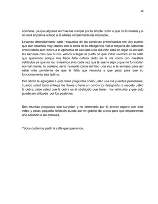10
conviene ya que algunas normas las cumple por la simple razón e que no lo multen y si
no está el policía al lado o el alférez simplemente las incumple.
Leyendo detenidamente cada respuesta de las personas entrevistadas me doy cuenta
que aún estamos muy crudos con el tema de la inteligencia vial la mayoría de personas
entrevistada aun recure a la epidemia de excusas si la solución está en dejar de un lado
las excusas creo que nunca vamos a llegar al punto de que todos vivamos en la calle
que queremos porque nos hace falta cultura tanto en la vía como con nuestros
vehículos ya que no los revisamos sino cada vez que le suena algo o que no funcionan
normal mente, lo correcto sería revisarlo como mínimo una vez a la semana para así
estar más pendiente de que le falta que necesita y que pasa para que su
funcionamiento sea óptimo.
Por último le agregaría a este tema preguntas como usted usa los puentes peatonales,
cuando usted toma entrega las llaves o tiene un conductor designado, o respeta usted
la cebra, sabe usted que la cebra es el obstáculo que tienen los vehículos y que solo
puede ser utilizado por los peatones.
Son muchas preguntas que surgirían y no terminaría por lo pronto espero con este
video y estas pequeña reflexión pueda dar mi granito de arena para que encontremos
una solución a las excusas,
Todos podamos pedir la calle que queremos.
 