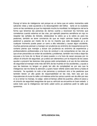 2
Escogí el tema de inteligencia vial porque es un tema que en estos momentos está
salvando vidas y está ayudando a la descongestión del tráfico tanto en la ciudades
como en las carreteras ya que ha mejorado mucho la movilidad, la inteligencia vial es la
forma que tenemos las personas de darnos cuenta y reconocer los horrores que
cometemos cuando estamos en las vías, por ejempló pasarnos semáforos en rojo no
respetar las señales de tránsito, obstaculizar la cebra ya q la cebra es para los
peatones, también es tener conciencia de que es mejor caminar hasta el puente
peatonal q pasarse por medio de la vía no importa que este despejada ya q en
cualquier momento puede pasar un carro a alta velocidad y causar algun accidente,
muchas personas piensan q manejar con prudencia es sinónimo de inexperiencia por lo
contario pienso que manejar y actuar con prudencia es sinónimo de experiencia y
profesionalismo profesionales a la hora de conducir o de comportarse en las vías ya
que al ser precavidos se evitan de accidente y problemas, también nos invita a dejar las
excusas a la hora de no llevar el casco puesto o a la hora de sacar excusas por no
utilizar el cinturón de seguridad, ya q estos son elementos q en la mayoría de los casos
ayudan a prevenir las lesiones más graves está comprobado q el uso de los sistemas
de seguridad al manejar evita más del 50% de las muertes en los accidentes, y ayuda a
que las lesiones no tengan un grado tan alto de complejidad es por eso que la
inteligencia vial me llama la atención y quiero hacer referte sobre este tema q hasta el
momento ha ayudado no solo a las personas q conducen sino a los peatones que
también tienen un alto grado de responsabilidad en las vías, bien sea por sus
imprudencias al cruzar la calle o al meterse entre los carros cuando van de afán por eso
si va a tomar no maneje, no salga sobre el tiempo utilicé los puentes, utilice el casco y
el cinturón de seguridad asegúrese de que su vehículo se encuentra en buen estado y
sobre todo use la inteligencia vial tanto usted como yo podemos pedir la calle que
queremos.
INTELIGENCIA VIAL
 