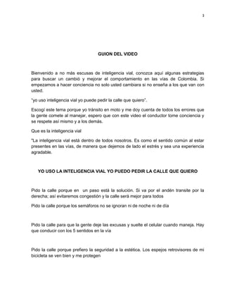 3
GUION DEL VIDEO
Bienvenido a no más escusas de inteligencia vial, conozca aquí algunas estrategias
para buscar un cambió y mejorar el comportamiento en las vías de Colombia. Si
empezamos a hacer conciencia no solo usted cambiara si no enseña a los que van con
usted.
“yo uso inteligencia vial yo puede pedir la calle que quiero”.
Escogí este tema porque yo tránsito en moto y me doy cuenta de todos los errores que
la gente comete al manejar, espero que con este video el conductor tome conciencia y
se respete así mismo y a los demás.
Que es la inteligencia vial
"La inteligencia vial está dentro de todos nosotros. Es como el sentido común al estar
presentes en las vías, de manera que dejemos de lado el estrés y sea una experiencia
agradable.
YO USO LA INTELIGENCIA VIAL YO PUEDO PEDIR LA CALLE QUE QUIERO
Pido la calle porque en un paso está la solución. Si va por el andén transite por la
derecha; así evitaremos congestión y la calle será mejor para todos
Pido la calle porque los semáforos no se ignoran ni de noche ni de día
Pido la calle para que la gente deje las excusas y suelte el celular cuando maneja. Hay
que conducir con los 5 sentidos en la vía
Pido la calle porque prefiero la seguridad a la estética. Los espejos retrovisores de mi
bicicleta se ven bien y me protegen
 