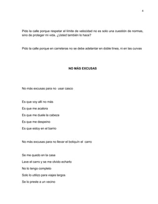 4
Pido la calle porque respetar el límite de velocidad no es solo una cuestión de normas,
sino de proteger mi vida. ¿Usted también lo hace?
Pido la calle porque en carreteras no se debe adelantar en doble línea, ni en las curvas
NO MÁS EXCUSAS
No más excusas para no usar casco
Es que voy allí no más
Es que me acalora
Es que me duele la cabeza
Es que me despeino
Es que estoy en el barrio
No más excusas para no llevar el botiquín el carro
Se me quedo en la casa
Lave el carro y se me olvido echarlo
No lo tengo completo
Solo lo utilizo para viajes largos
Se lo preste a un vecino
 