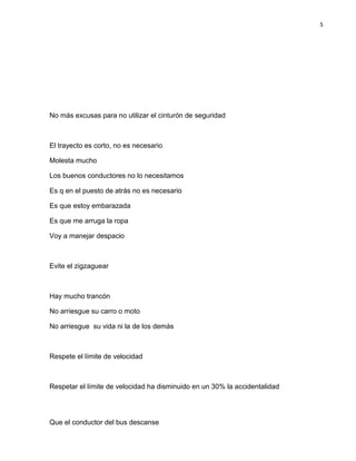 5
No más excusas para no utilizar el cinturón de seguridad
El trayecto es corto, no es necesario
Molesta mucho
Los buenos conductores no lo necesitamos
Es q en el puesto de atrás no es necesario
Es que estoy embarazada
Es que me arruga la ropa
Voy a manejar despacio
Evite el zigzaguear
Hay mucho trancón
No arriesgue su carro o moto
No arriesgue su vida ni la de los demás
Respete el límite de velocidad
Respetar el límite de velocidad ha disminuido en un 30% la accidentalidad
Que el conductor del bus descanse
 