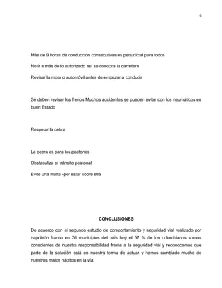 6
Más de 9 horas de conducción consecutivas es perjudicial para todos
No ir a más de lo autorizado así se conozca la carretera
Revisar la moto o automóvil antes de empezar a conducir
Se deben revisar los frenos Muchos accidentes se pueden evitar con los neumáticos en
buen Estado
Respetar la cebra
La cebra es para los peatones
Obstaculiza el tránsito peatonal
Evite una multa -por estar sobre ella
CONCLUSIONES
De acuerdo con el segundo estudio de comportamiento y seguridad vial realizado por
napoleón franco en 36 municipios del país hoy el 57 % de los colombianos somos
conscientes de nuestra responsabilidad frente a la seguridad vial y reconocemos que
parte de la solución está en nuestra forma de actuar y hemos cambiado mucho de
nuestros malos hábitos en la vía.
 