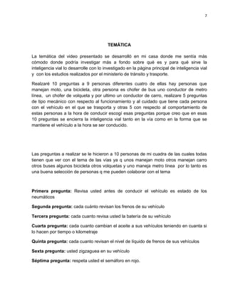 7
TEMÁTICA
La temática del video presentado se desarrolló en mi casa donde me sentía más
cómodo donde podría investigar más a fondo sobre qué es y para qué sirve la
inteligencia vial lo desarrolle con lo investigado en la página principal de inteligencia vial
y con los estudios realizados por el ministerio de tránsito y trasporte.
Realzaré 10 preguntas a 9 personas diferentes cuatro de ellas hay personas que
manejan moto, una bicicleta, otra persona es chofer de bus uno conductor de metro
línea, un chofer de volqueta y por ultimo un conductor de carro, realizare 5 preguntas
de tipo mecánico con respecto al funcionamiento y al cuidado que tiene cada persona
con el vehículo en el que se trasporta y otras 5 con respecto al comportamiento de
estas personas a la hora de conducir escogí esas preguntas porque creo que en esas
10 preguntas se encierra la inteligencia vial tanto en la vía como en la forma que se
mantiene el vehículo a la hora se ser conducido.
Las preguntas a realizar se le hicieron a 10 personas de mi cuadra de las cuales todas
tienen que ver con el tema de las vías ya q unos manejan moto otros manejan carro
otros buses algunos bicicleta otros volquetas y uno maneja metro línea por lo tanto es
una buena selección de personas q me pueden colaborar con el tema
Primera pregunta: Revisa usted antes de conducir el vehículo es estado de los
neumáticos
Segunda pregunta: cada cuánto revisan los frenos de su vehículo
Tercera pregunta: cada cuanto revisa usted la batería de su vehículo
Cuarta pregunta: cada cuanto cambian el aceite a sus vehículos teniendo en cuanta si
lo hacen por tiempo o kilometraje
Quinta pregunta: cada cuanto revisan el nivel de líquido de frenos de sus vehículos
Sexta pregunta: usted zigzaguea en su vehículo
Séptima pregunta: respeta usted el semáforo en rojo.
 