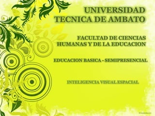 UNIVERSIDAD TECNICA DE AMBATO FACULTAD DE CIENCIAS HUMANAS Y DE LA EDUCACION EDUCACION BASICA - SEMIPRESENCIAL INTELIGENCIA VISUAL ESPACIAL 