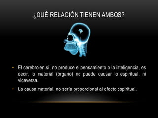 ¿QUÉ RELACIÓN TIENEN AMBOS?
• El cerebro en sí, no produce el pensamiento o la inteligencia, es
decir, lo material (órgano) no puede causar lo espiritual, ni
viceversa.
• La causa material, no sería proporcional al efecto espiritual.
 