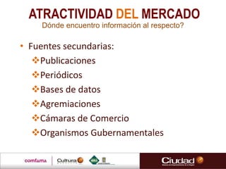 • Fuentes secundarias:
Publicaciones
Periódicos
Bases de datos
Agremiaciones
Cámaras de Comercio
Organismos Gubernamentales
Dónde encuentro información al respecto?
ATRACTIVIDAD DEL MERCADO
 