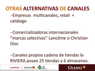 OTRAS ALTERNATIVAS DE CANALES
–Empresas multicanales, retail +
catálogo
–Comercializadoras internacionales
“marcas selectivas” Lancôme o Christian
Dior.
–Canales propios cadena de tiendas la
RIVIERA posee 25 tiendas y 6 almacenes.
 