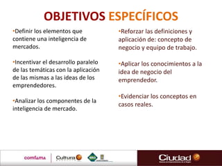 OBJETIVOS ESPECÍFICOS
•Definir los elementos que
contiene una inteligencia de
mercados.
•Incentivar el desarrollo paralelo
de las temáticas con la aplicación
de las mismas a las ideas de los
emprendedores.
•Analizar los componentes de la
inteligencia de mercado.
•Reforzar las definiciones y
aplicación de: concepto de
negocio y equipo de trabajo.
•Aplicar los conocimientos a la
idea de negocio del
emprendedor.
•Evidenciar los conceptos en
casos reales.
 
