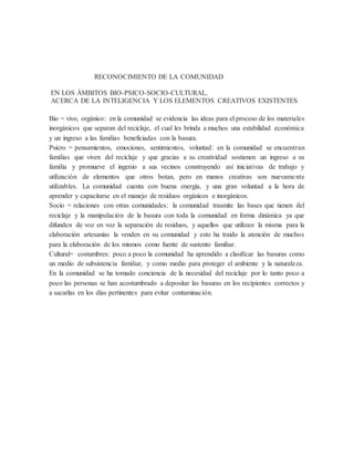 RECONOCIMIENTO DE LA COMUNIDAD
EN LOS ÁMBITOS BIO-PSICO-SOCIO-CULTURAL,
ACERCA DE LA INTELIGENCIA Y LOS ELEMENTOS CREATIVOS EXISTENTES
Bio = vivo, orgánico: en la comunidad se evidencia las ideas para el proceso de los materiales
inorgánicos que separan del reciclaje, el cual les brinda a muchos una estabilidad económica
y un ingreso a las familias beneficiadas con la basura.
Psicro = pensamientos, emociones, sentimientos, voluntad: en la comunidad se encuentran
familias que viven del reciclaje y que gracias a su creatividad sostienen un ingreso a su
familia y promueve el ingenio a sus vecinos construyendo así iniciativas de trabajo y
utilización de elementos que otros botan, pero en manos creativas son nuevamente
utilizables. La comunidad cuenta con buena energía, y una gran voluntad a la hora de
aprender y capacitarse en el manejo de residuos orgánicos e inorgánicos.
Socio = relaciones con otras comunidades: la comunidad trasmite las bases que tienen del
reciclaje y la manipulación de la basura con toda la comunidad en forma dinámica ya que
difunden de voz en voz la separación de residuos, y aquellos que utilizan la misma para la
elaboración artesanías la venden en su comunidad y esto ha traído la atención de muchos
para la elaboración de los mismos como fuente de sustento familiar.
Cultural= costumbres: poco a poco la comunidad ha aprendido a clasificar las basuras como
un medio de subsistencia familiar, y como medio para proteger el ambiente y la naturaleza.
En la comunidad se ha tomado conciencia de la necesidad del reciclaje por lo tanto poco a
poco las personas se han acostumbrado a depositar las basuras en los recipientes correctos y
a sacarlas en los días pertinentes para evitar contaminación.
 