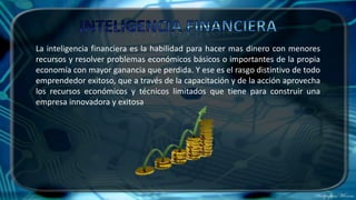 La inteligencia financiera es la habilidad para hacer mas dinero con menores
recursos y resolver problemas económicos básicos o importantes de la propia
economía con mayor ganancia que perdida. Y ese es el rasgo distintivo de todo
emprendedor exitoso, que a través de la capacitación y de la acción aprovecha
los recursos económicos y técnicos limitados que tiene para construir una
empresa innovadora y exitosa
 