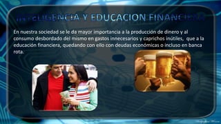 En nuestra sociedad se le da mayor importancia a la producción de dinero y al
consumo desbordado del mismo en gastos innecesarios y caprichos inútiles, que a la
educación financiera, quedando con ello con deudas económicas o incluso en banca
rota.
 
