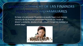 En base a la educación financiera se puede llegar a un manejo
correcto de las finanzas personales haciendo así ‘rendir el
dinero’ y evitando deudas al solo adquirir lo que en realidad se
puede pagar.
 