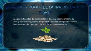 Esto con la finalidad de incrementar el dinero y hacerlo crecer a tu
favor y no en contra, así mismo pudiese utilizarse para generar nuevas
fuentes de empleo, evitando de esta forma caer en deudas
 