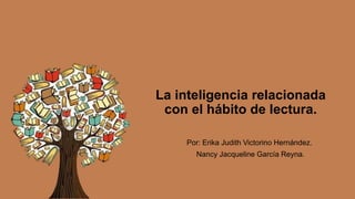 La inteligencia relacionada
con el hábito de lectura.
Por: Erika Judith Victorino Hernández.
Nancy Jacqueline García Reyna.
 
