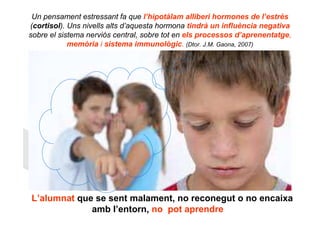 Un pensament estressant fa que l’hipotàlam alliberi hormones de l’estrès
(cortisol). Uns nivells alts d’aquesta hormona tindrà un influència negativa
sobre el sistema nerviós central, sobre tot en els processos d’aprenentatge,
            memòria i sistema immunològic. (Dtor. J.M. Gaona, 2007)




“L’alumnat que se sent malament, no reconegut o no encaixa
              amb l’entorn, no pot aprendre”
 