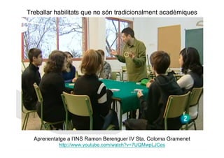 Treballar habilitats que no són tradicionalment acadèmiques




  Aprenentatge a l’INS Ramon Berenguer IV Sta. Coloma Gramenet
           http://www.youtube.com/watch?v=7UQMwpLJCes
 