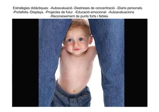 Estratègies didàctiques: -Autoavaluació -Destreses de concentració. -Diaris personals.
-Portafolis.-Displays. -Projectes de futur. -Educació emocional. -Autoavaluacions
                          -Reconeixement de punts forts i febles.
 