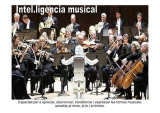 Capacitat per a apreciar, discriminar, transformar i expressar les formes musicals,
                         sensible al ritme, el to i el timbre.
 