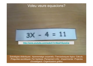 Voleu veure equacions?




              http://www.youtube.com/watch?v=Atod1GyxxCw




Estratègies didàctiques: -Aprenentatge cooperatiu.-Trencaclosques lògics -Càlculs.
-Preguntes socràtiques -Fer hipòtesis -Pensament crític. –Experimentar -Projectes
                       d’investigació -Organitzadors gràfics
 