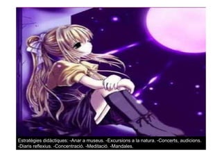 Estratègies didàctiques: -Anar a museus. -Excursions a la natura. -Concerts, audicions.
-Diaris reflexius. -Concentració. -Meditació. -Mandales.
 