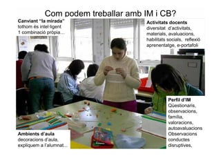 Com podem treballar amb IM i CB?
Canviant “la mirada”                Activitats docents
tothom és intel·ligent              diversitat d’activitats,
1 combinació pròpia…                materials, avaluacions,
                                    habilitats socials, reflexió
                                    aprenentatge, e-portafoli




                                               Perfil d’IM
                                               Qüestionaris,
                                               observacions,
                                               família,
                                               valoracions,
                                               autoavaluacions
Ambients d’aula                                Observacions
decoracions d’aula,                            conductes
expliquem a l’alumnat...                       disruptives,
 