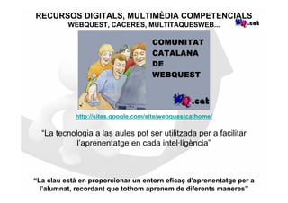 RECURSOS DIGITALS, MULTIMÈDIA COMPETENCIALS
          WEBQUEST, CACERES, MULTITAQUESWEB...




            http://sites.google.com/site/webquestcathome/

  “La tecnologia a las aules pot ser utilitzada per a facilitar
            l’aprenentatge en cada intel·ligència”



“La clau està en proporcionar un entorn eficaç d’aprenentatge per a
  l’alumnat, recordant que tothom aprenem de diferents maneres”
 