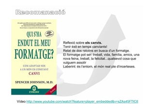 Reflexió sobre els canvis.
                           Tenir èxit en temps canviants!
                           Relat de dos ratolins en busca d’un formatge.
                           El formatge pot ser: treball, vida, família, amics, una
                           nova feina, treball, la felicitat...qualsevol cosa que
                           vulguem assolir
                           Laberint: és l’entorn, el món real ple d’incerteses.




Vídeo http://www.youtube.com/watch?feature=player_embedded&v=sZAs45FTlC8
 