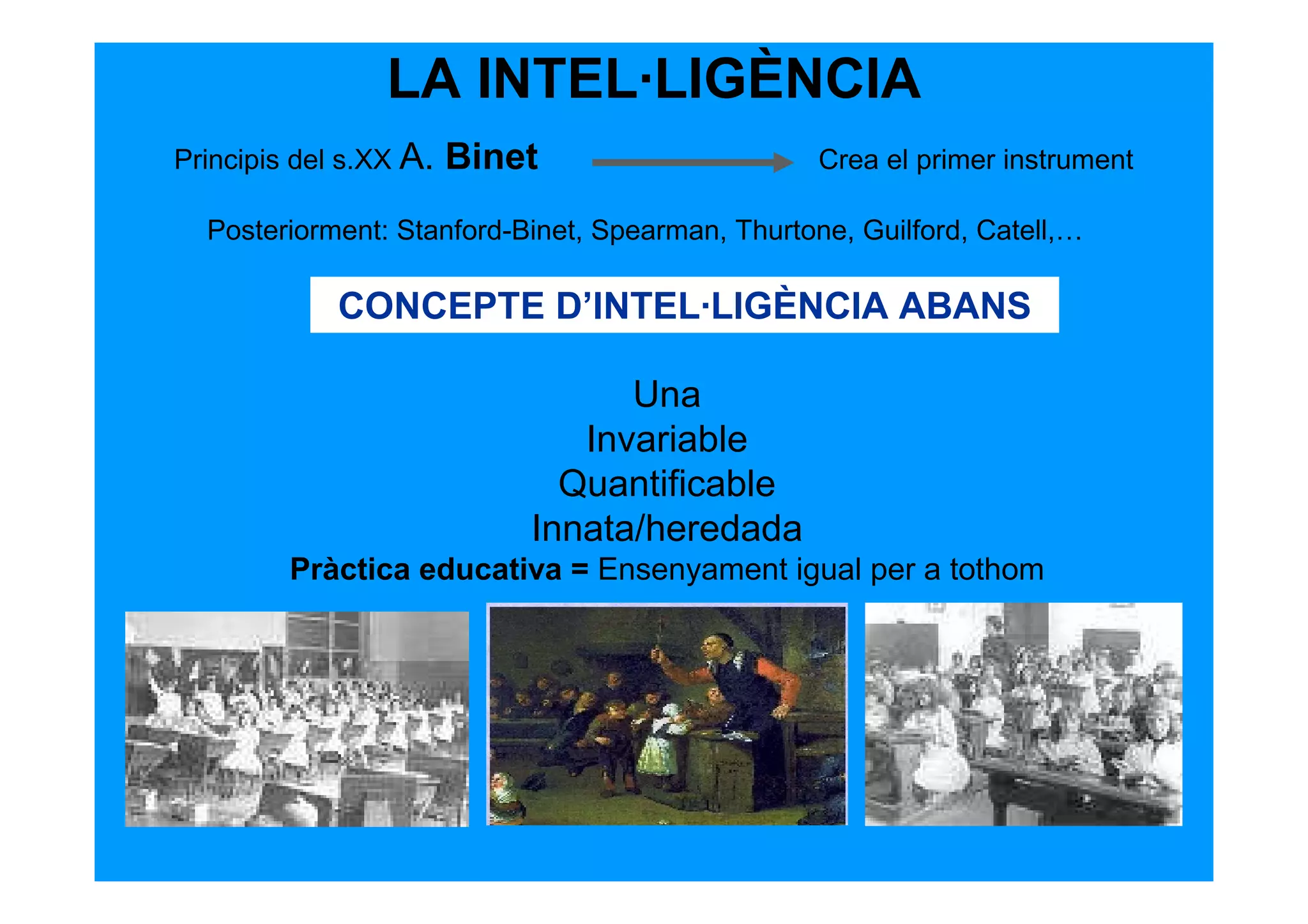 LA INTEL·LIGÈNCIA
Principis del s.XX A.   Binet                     Crea el primer instrument

  Posteriorment: Stanford-Binet, Spearman, Thurtone, Guilford, Catell,…

             CONCEPTE D’INTEL·LIGÈNCIA ABANS

                                  Una
                               Invariable
                              Quantificable
                            Innata/heredada
         Pràctica educativa = Ensenyament igual per a tothom
 