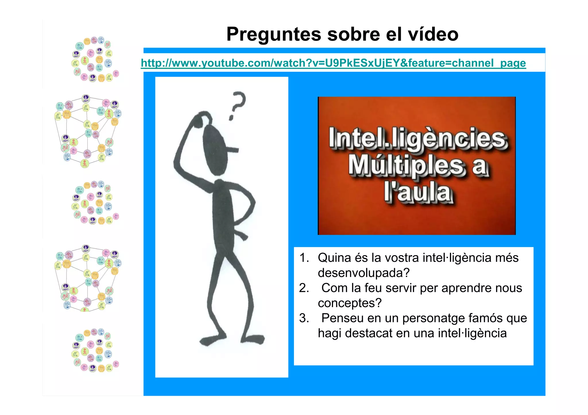 Preguntes sobre el vídeo
http://www.youtube.com/watch?v=U9PkESxUjEY&feature=channel_page




                         1. Quina és la vostra intel·ligència més
                            desenvolupada?
                         2. Com la feu servir per aprendre nous
                            conceptes?
                         3. Penseu en un personatge famós que
                            hagi destacat en una intel·ligència
 