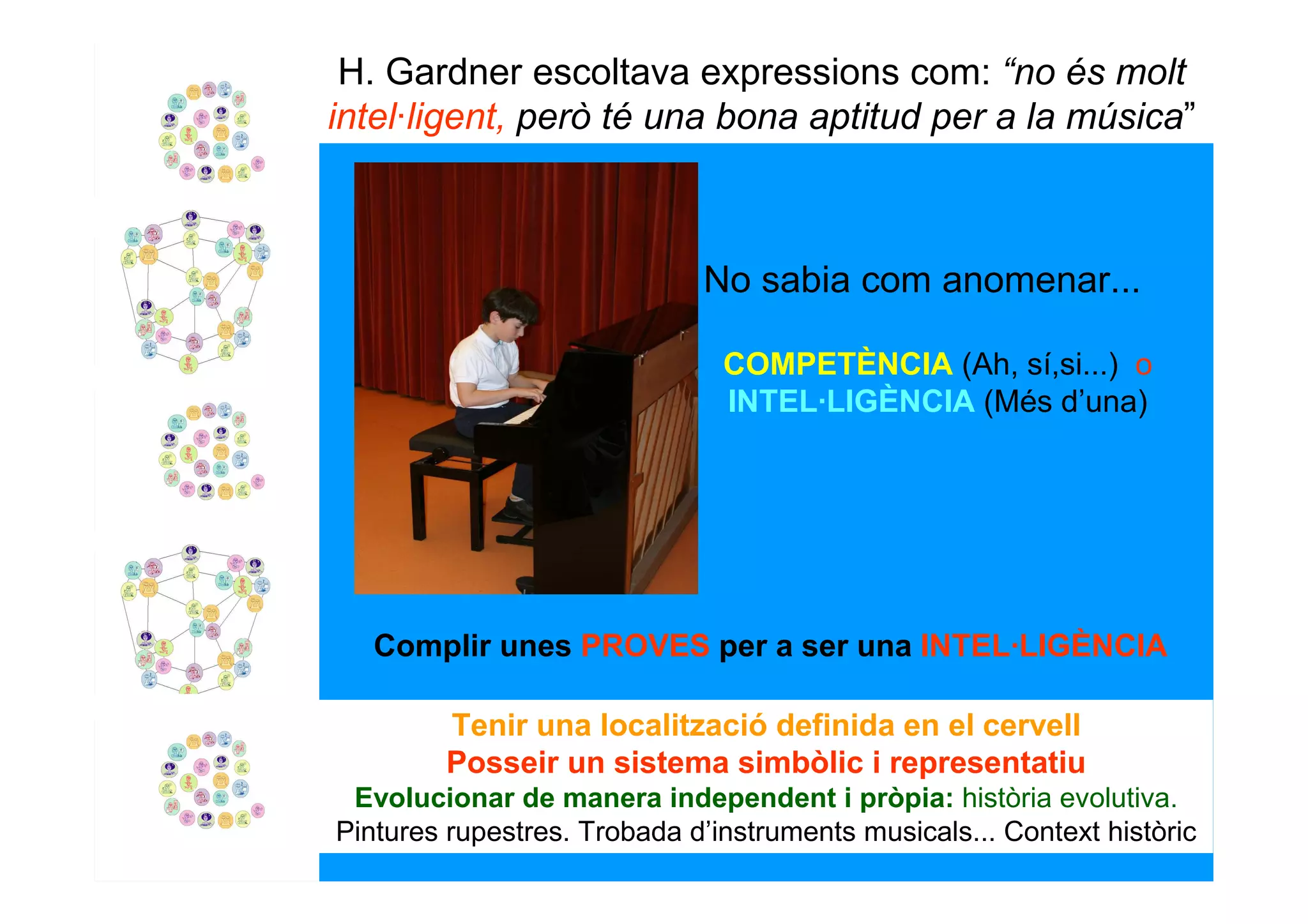 H. Gardner escoltava expressions com: “no és molt
intel·ligent, però té una bona aptitud per a la música”



                             No sabia com anomenar...

                               COMPETÈNCIA (Ah, sí,si...) o
                               INTEL·LIGÈNCIA (Més d’una)




   Complir unes PROVES per a ser una INTEL·LIGÈNCIA

        Tenir una localització definida en el cervell
        Posseir un sistema simbòlic i representatiu
 Evolucionar de manera independent i pròpia: història evolutiva.
Pintures rupestres. Trobada d’instruments musicals... Context històric
 