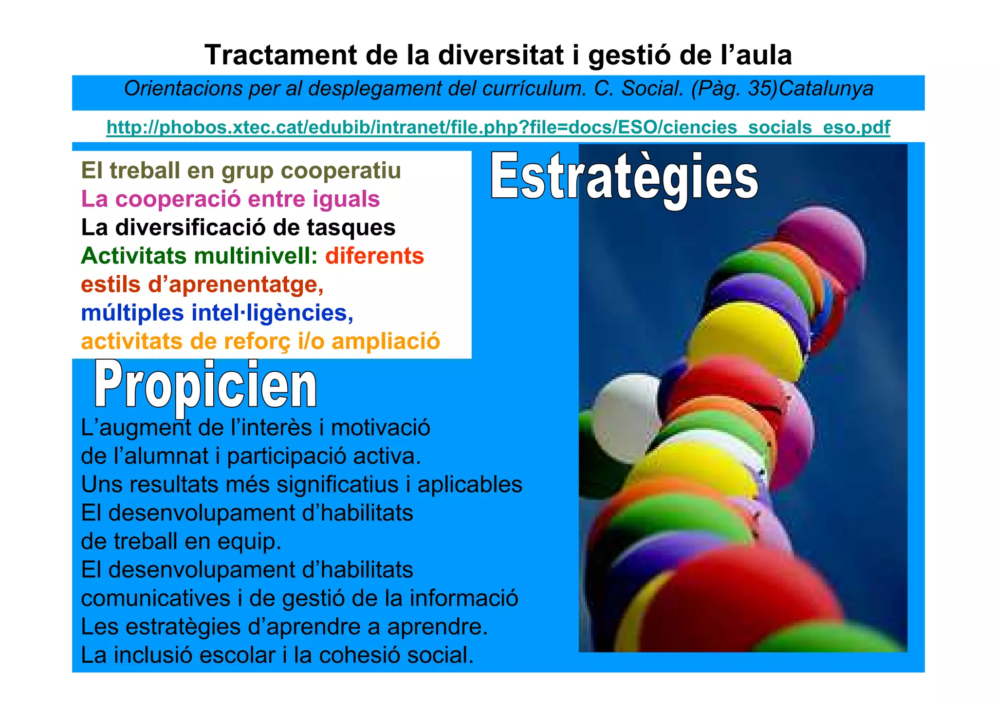 Tractament de la diversitat i gestió de l’aula
    Orientacions per al desplegament del currículum. C. Social. (Pàg. 35)Catalunya
  http://phobos.xtec.cat/edubib/intranet/file.php?file=docs/ESO/ciencies_socials_eso.pdf

El treball en grup cooperatiu
La cooperació entre iguals
La diversificació de tasques
Activitats multinivell: diferents
estils d’aprenentatge,
múltiples intel·ligències,
activitats de reforç i/o ampliació


L’augment de l’interès i motivació
de l’alumnat i participació activa.
Uns resultats més significatius i aplicables
El desenvolupament d’habilitats
de treball en equip.
El desenvolupament d’habilitats
comunicatives i de gestió de la informació
Les estratègies d’aprendre a aprendre.
La inclusió escolar i la cohesió social.
 