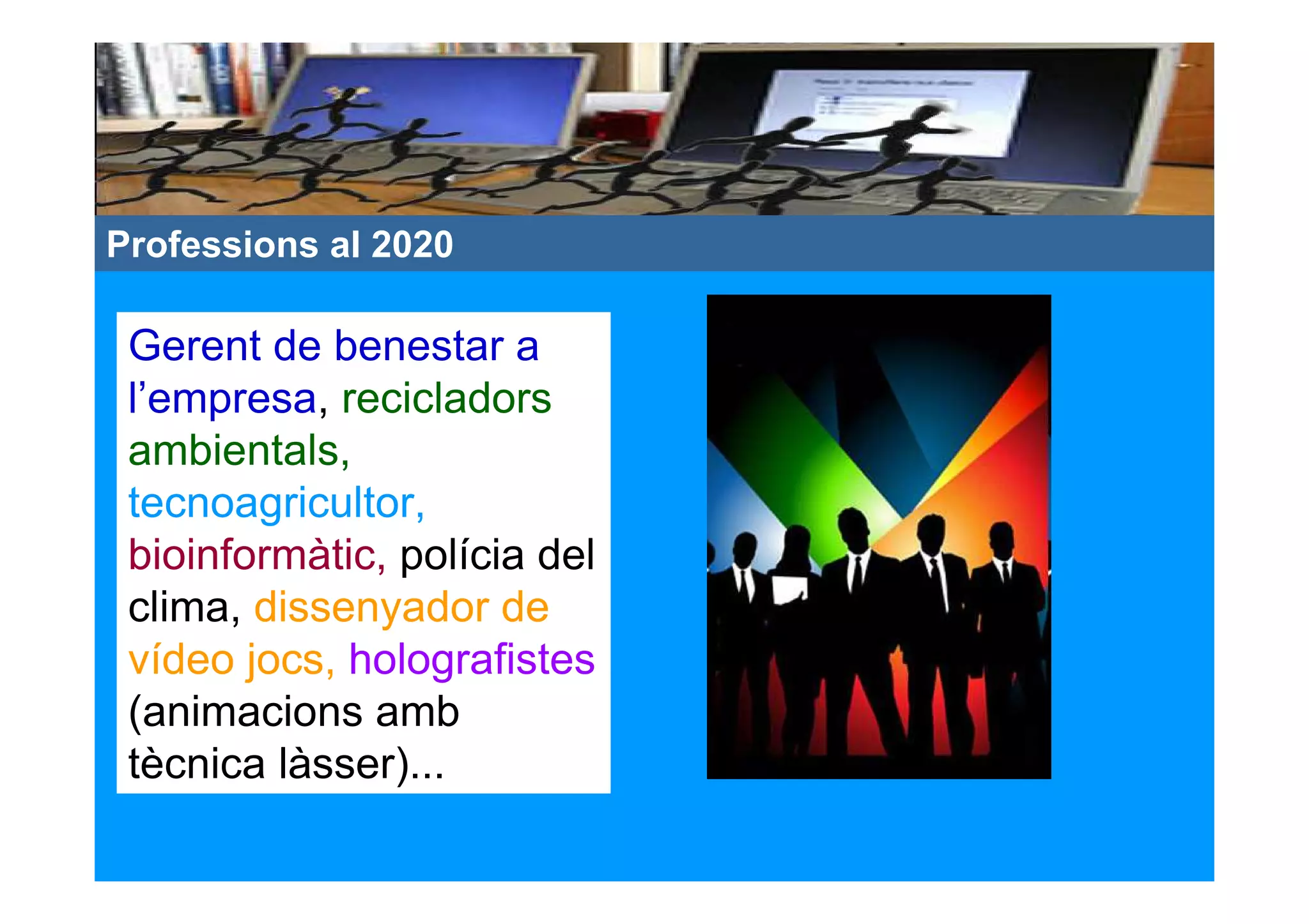 Professions al 2020

 Gerent de benestar a
 l’empresa, recicladors
 ambientals,
 tecnoagricultor,
 bioinformàtic, polícia del
 clima, dissenyador de
 vídeo jocs, holografistes
 (animacions amb
 tècnica làsser)...
 