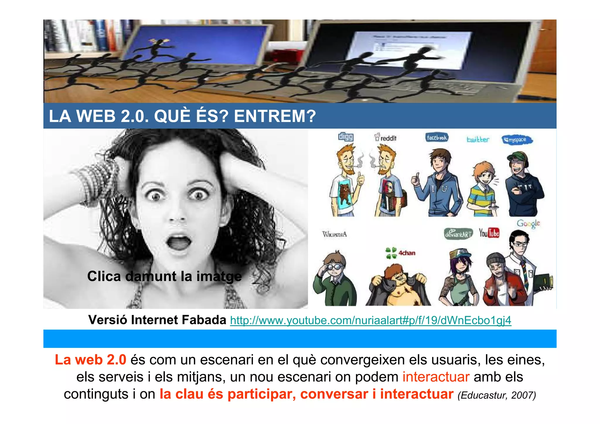 LA WEB 2.0. QUÈ ÉS? ENTREM?




     Clica damunt la imatge


     Versió Internet Fabada http://www.youtube.com/nuriaalart#p/f/19/dWnEcbo1gj4


La web 2.0 és com un escenari en el què convergeixen els usuaris, les eines,
   els serveis i els mitjans, un nou escenari on podem interactuar amb els
 continguts i on la clau és participar, conversar i interactuar (Educastur, 2007)
 